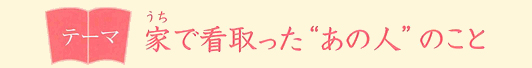 テーマ 家で看取った“あの人”のこと